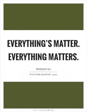 Everything’s Matter. Everything Matters Picture Quote #1