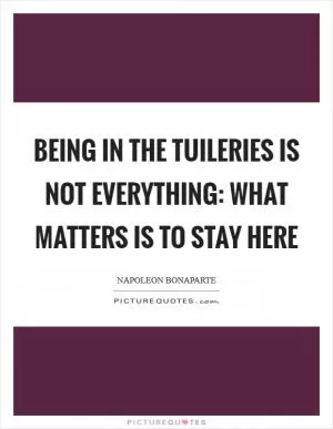Being in the Tuileries is not everything: what matters is to stay here Picture Quote #1