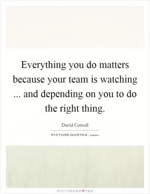 Everything you do matters because your team is watching ... and depending on you to do the right thing Picture Quote #1