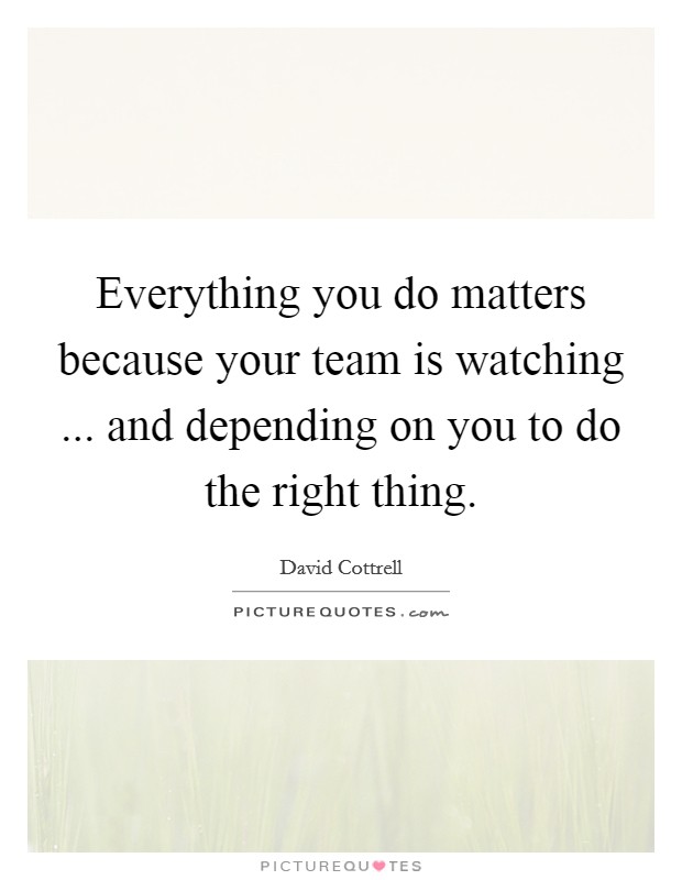 Everything you do matters because your team is watching ... and depending on you to do the right thing. Picture Quote #1