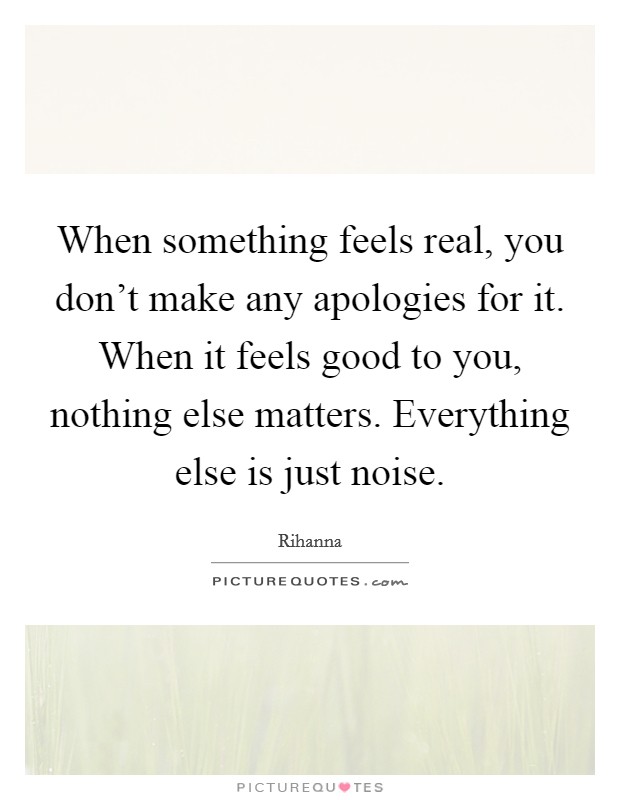 When something feels real, you don't make any apologies for it. When it feels good to you, nothing else matters. Everything else is just noise. Picture Quote #1