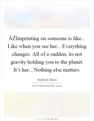 ÂŽImprinting on someone is like... Like when you see her... Everything changes. All of a sudden, its not gravity holding you to the planet. It’s her... Nothing else matters Picture Quote #1
