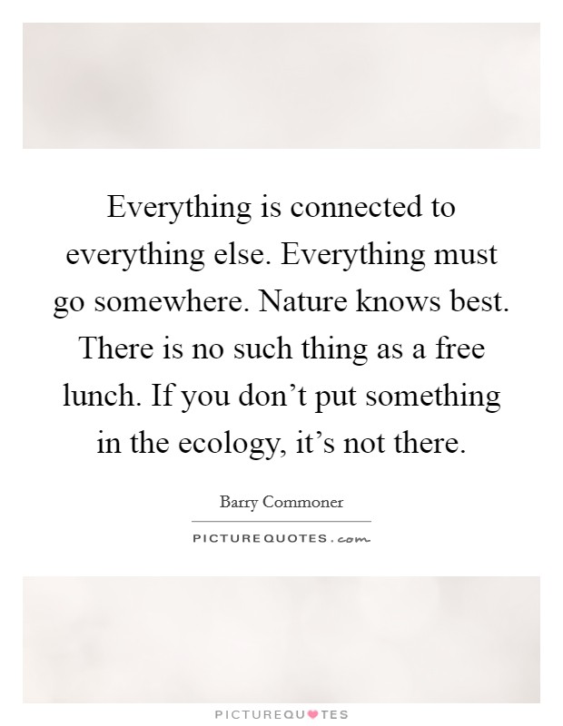 Everything is connected to everything else. Everything must go somewhere. Nature knows best. There is no such thing as a free lunch. If you don't put something in the ecology, it's not there. Picture Quote #1