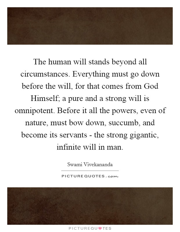 The human will stands beyond all circumstances. Everything must go down before the will, for that comes from God Himself; a pure and a strong will is omnipotent. Before it all the powers, even of nature, must bow down, succumb, and become its servants - the strong gigantic, infinite will in man. Picture Quote #1