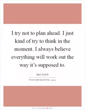 I try not to plan ahead. I just kind of try to think in the moment. I always believe everything will work out the way it’s supposed to Picture Quote #1