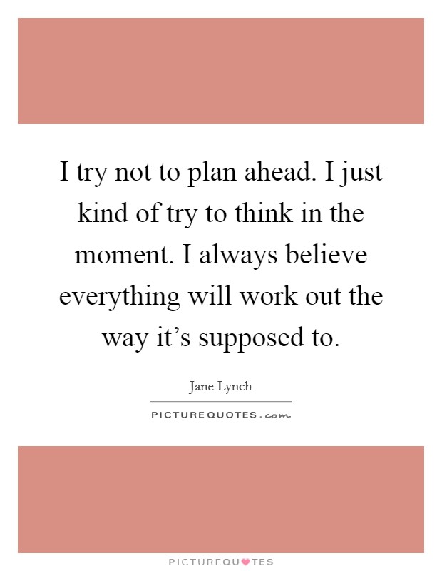I try not to plan ahead. I just kind of try to think in the moment. I always believe everything will work out the way it's supposed to. Picture Quote #1