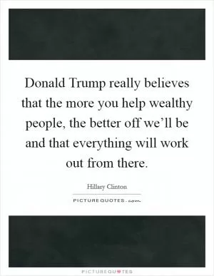 Donald Trump really believes that the more you help wealthy people, the better off we’ll be and that everything will work out from there Picture Quote #1