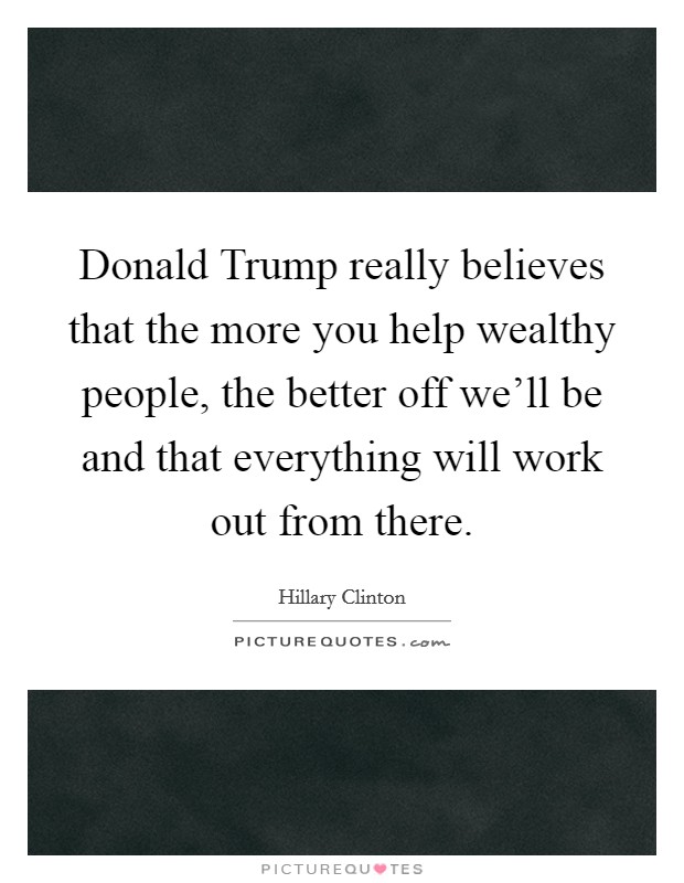 Donald Trump really believes that the more you help wealthy people, the better off we'll be and that everything will work out from there. Picture Quote #1