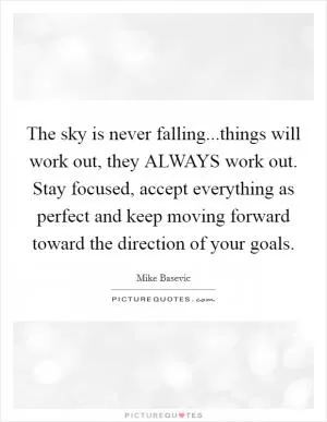 The sky is never falling...things will work out, they ALWAYS work out. Stay focused, accept everything as perfect and keep moving forward toward the direction of your goals Picture Quote #1
