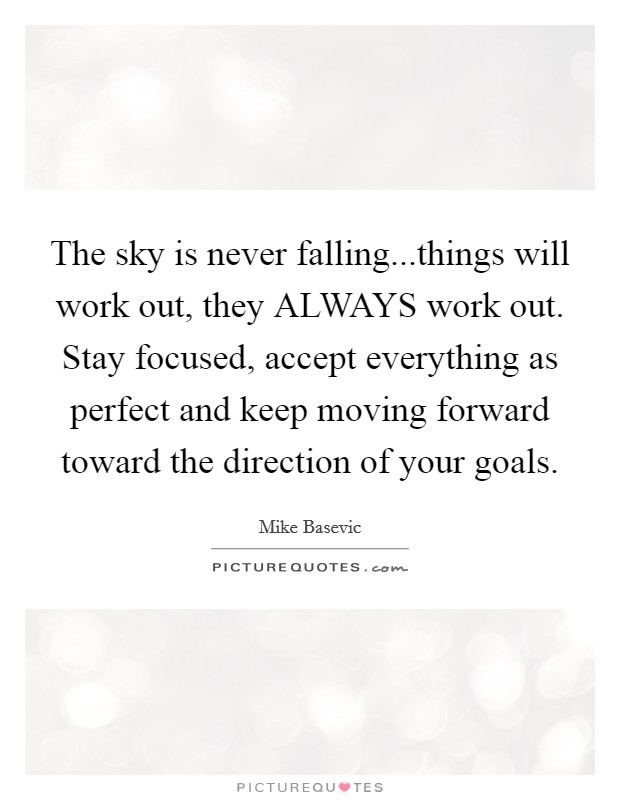 The sky is never falling...things will work out, they ALWAYS work out. Stay focused, accept everything as perfect and keep moving forward toward the direction of your goals. Picture Quote #1
