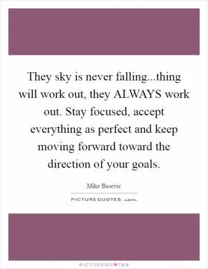 They sky is never falling...thing will work out, they ALWAYS work out. Stay focused, accept everything as perfect and keep moving forward toward the direction of your goals Picture Quote #1