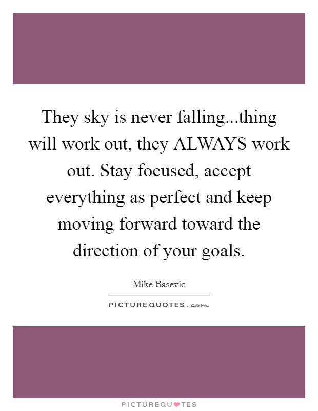 They sky is never falling...thing will work out, they ALWAYS work out. Stay focused, accept everything as perfect and keep moving forward toward the direction of your goals. Picture Quote #1