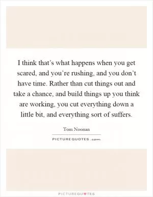 I think that’s what happens when you get scared, and you’re rushing, and you don’t have time. Rather than cut things out and take a chance, and build things up you think are working, you cut everything down a little bit, and everything sort of suffers Picture Quote #1