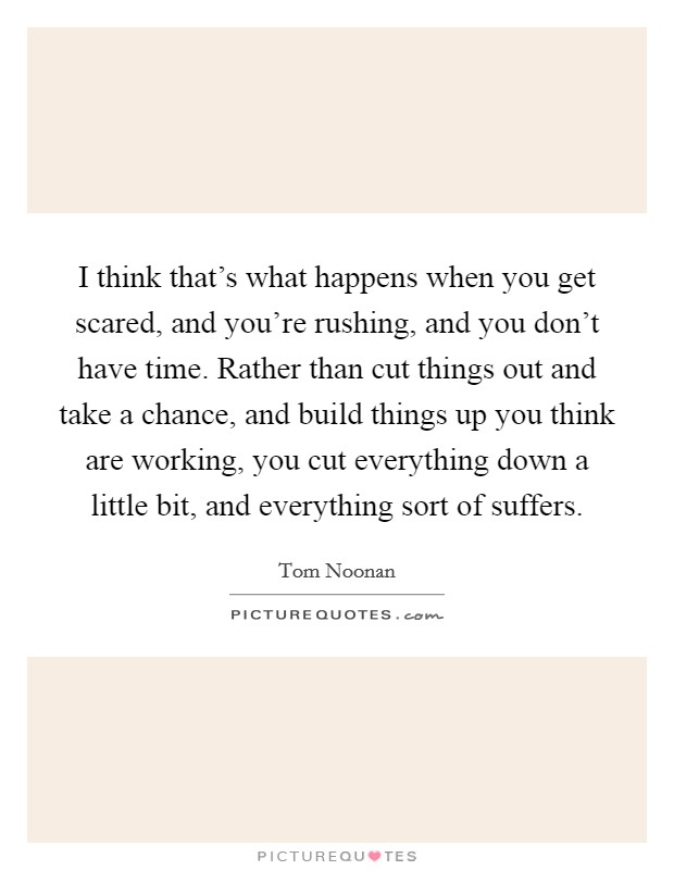 I think that's what happens when you get scared, and you're rushing, and you don't have time. Rather than cut things out and take a chance, and build things up you think are working, you cut everything down a little bit, and everything sort of suffers. Picture Quote #1