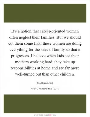 It’s a notion that career-oriented women often neglect their families. But we should cut them some flak; these women are doing everything for the sake of family so that it progresses. I believe when kids see their mothers working hard, they take up responsibilities at home and are far more well-turned out than other children Picture Quote #1