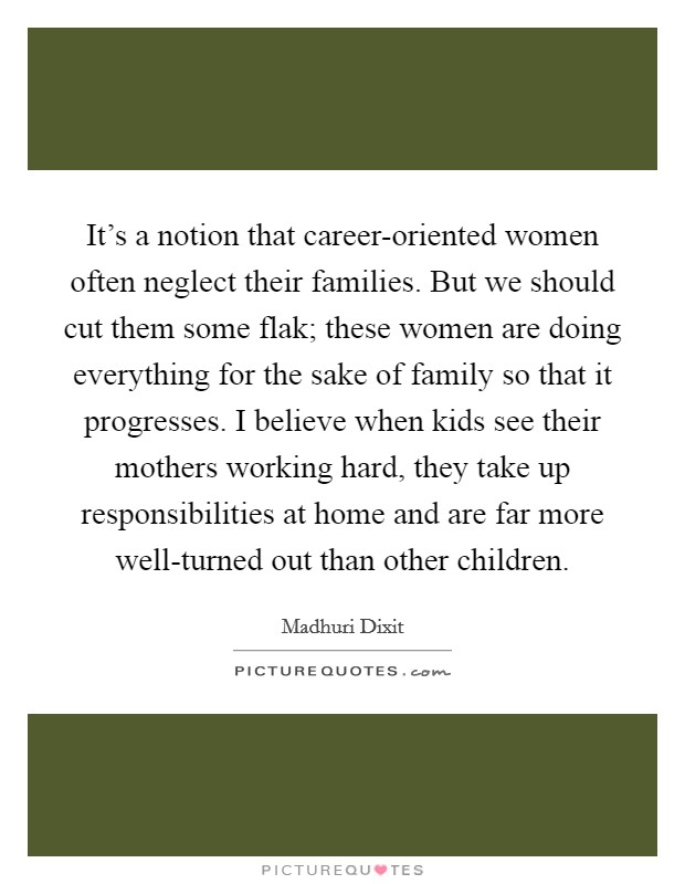 It's a notion that career-oriented women often neglect their families. But we should cut them some flak; these women are doing everything for the sake of family so that it progresses. I believe when kids see their mothers working hard, they take up responsibilities at home and are far more well-turned out than other children. Picture Quote #1