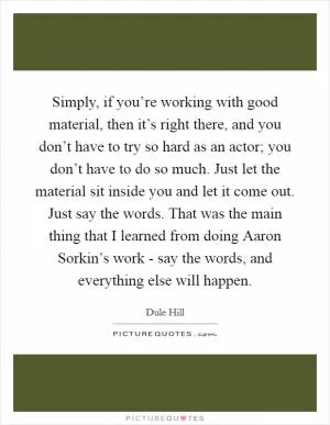 Simply, if you’re working with good material, then it’s right there, and you don’t have to try so hard as an actor; you don’t have to do so much. Just let the material sit inside you and let it come out. Just say the words. That was the main thing that I learned from doing Aaron Sorkin’s work - say the words, and everything else will happen Picture Quote #1