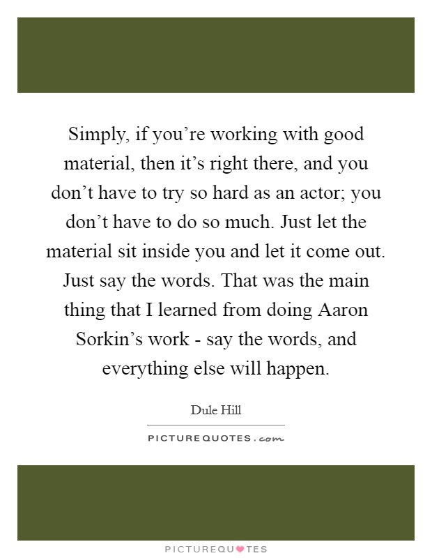 Simply, if you're working with good material, then it's right there, and you don't have to try so hard as an actor; you don't have to do so much. Just let the material sit inside you and let it come out. Just say the words. That was the main thing that I learned from doing Aaron Sorkin's work - say the words, and everything else will happen. Picture Quote #1