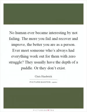 No human ever became interesting by not failing. The more you fail and recover and improve, the better you are as a person. Ever meet someone who’s always had everything work out for them with zero struggle? They usually have the depth of a puddle. Or they don’t exist Picture Quote #1