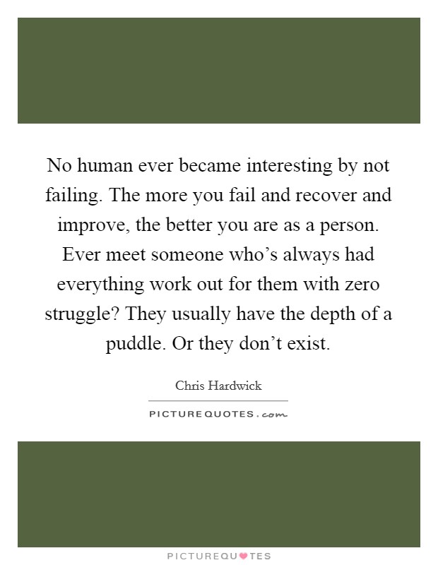 No human ever became interesting by not failing. The more you fail and recover and improve, the better you are as a person. Ever meet someone who's always had everything work out for them with zero struggle? They usually have the depth of a puddle. Or they don't exist. Picture Quote #1