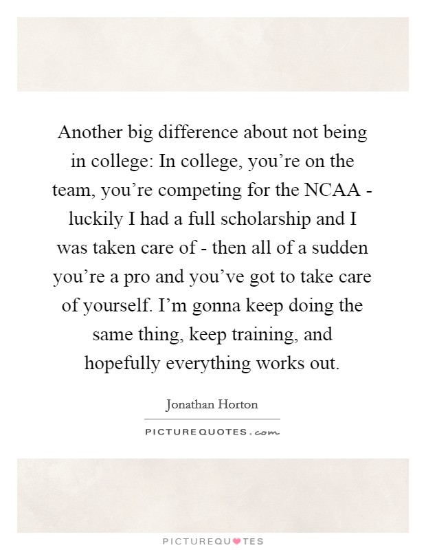 Another big difference about not being in college: In college, you're on the team, you're competing for the NCAA - luckily I had a full scholarship and I was taken care of - then all of a sudden you're a pro and you've got to take care of yourself. I'm gonna keep doing the same thing, keep training, and hopefully everything works out. Picture Quote #1