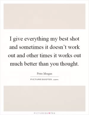 I give everything my best shot and sometimes it doesn’t work out and other times it works out much better than you thought Picture Quote #1