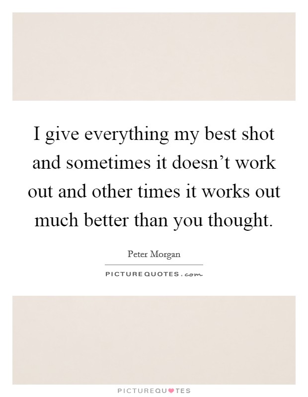 I give everything my best shot and sometimes it doesn't work out and other times it works out much better than you thought. Picture Quote #1