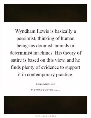 Wyndham Lewis is basically a pessimist, thinking of human beings as doomed animals or determinist machines. His theory of satire is based on this view, and he finds plenty of evidence to support it in contemporary practice Picture Quote #1