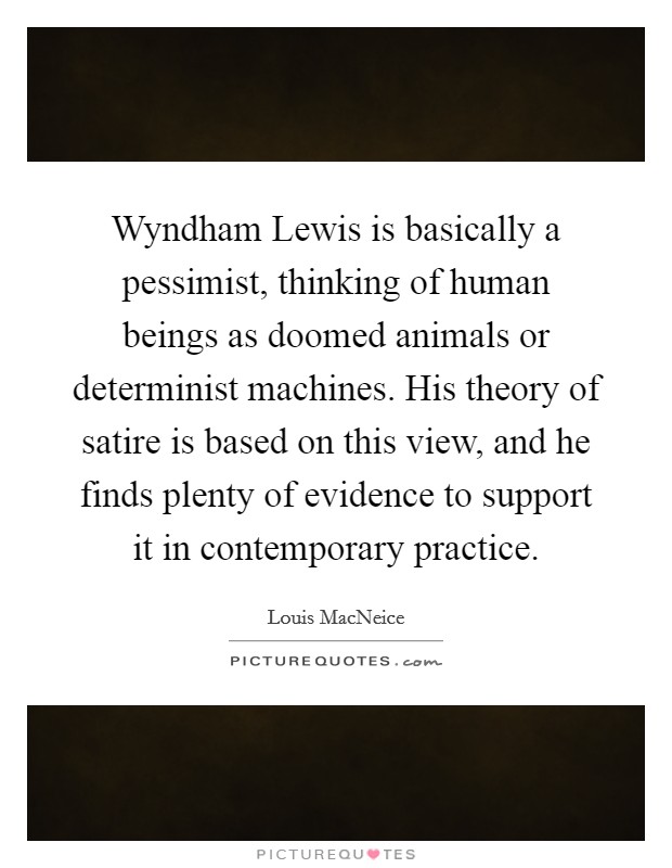 Wyndham Lewis is basically a pessimist, thinking of human beings as doomed animals or determinist machines. His theory of satire is based on this view, and he finds plenty of evidence to support it in contemporary practice. Picture Quote #1
