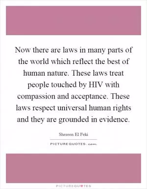Now there are laws in many parts of the world which reflect the best of human nature. These laws treat people touched by HIV with compassion and acceptance. These laws respect universal human rights and they are grounded in evidence Picture Quote #1