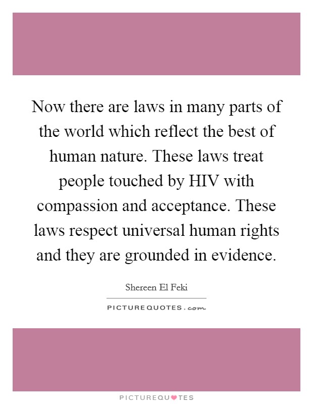Now there are laws in many parts of the world which reflect the best of human nature. These laws treat people touched by HIV with compassion and acceptance. These laws respect universal human rights and they are grounded in evidence. Picture Quote #1