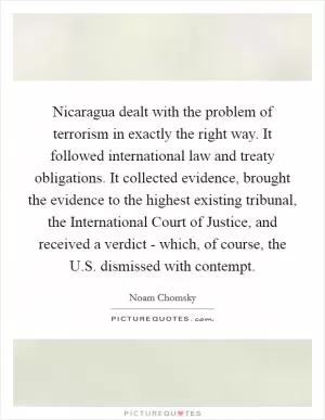 Nicaragua dealt with the problem of terrorism in exactly the right way. It followed international law and treaty obligations. It collected evidence, brought the evidence to the highest existing tribunal, the International Court of Justice, and received a verdict - which, of course, the U.S. dismissed with contempt Picture Quote #1