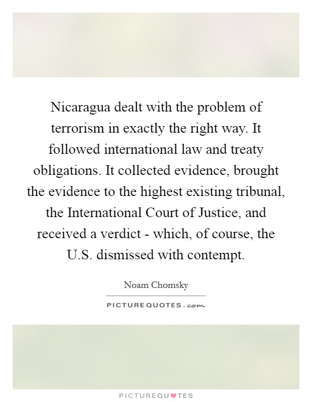 Nicaragua dealt with the problem of terrorism in exactly the right way. It followed international law and treaty obligations. It collected evidence, brought the evidence to the highest existing tribunal, the International Court of Justice, and received a verdict - which, of course, the U.S. dismissed with contempt. Picture Quote #1