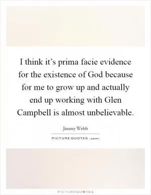 I think it’s prima facie evidence for the existence of God because for me to grow up and actually end up working with Glen Campbell is almost unbelievable Picture Quote #1