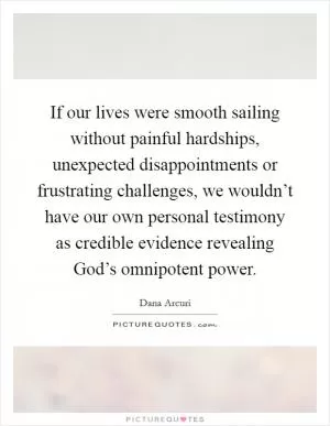 If our lives were smooth sailing without painful hardships, unexpected disappointments or frustrating challenges, we wouldn’t have our own personal testimony as credible evidence revealing God’s omnipotent power Picture Quote #1