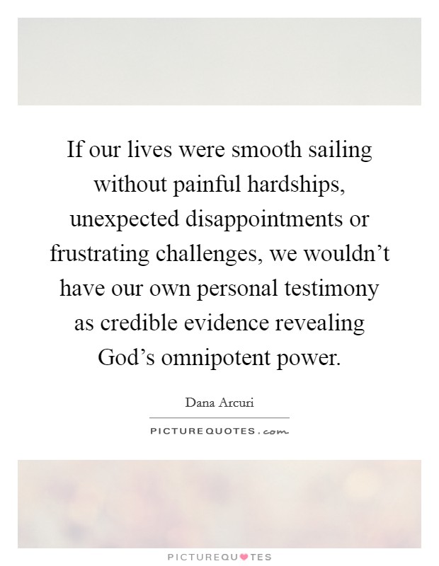 If our lives were smooth sailing without painful hardships, unexpected disappointments or frustrating challenges, we wouldn't have our own personal testimony as credible evidence revealing God's omnipotent power. Picture Quote #1