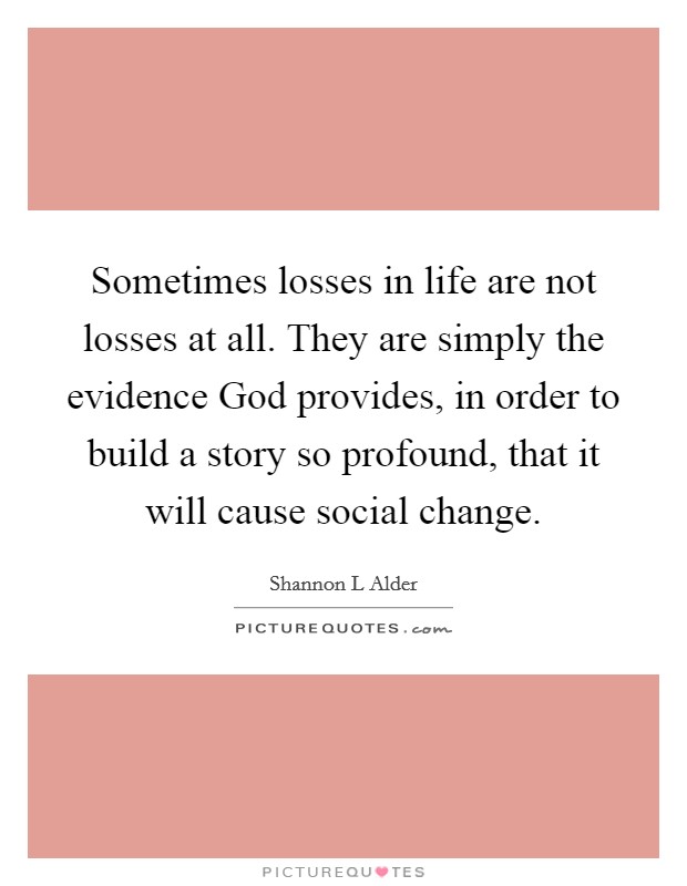 Sometimes losses in life are not losses at all. They are simply the evidence God provides, in order to build a story so profound, that it will cause social change. Picture Quote #1
