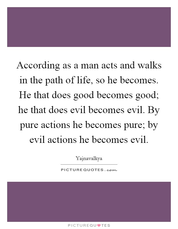 According as a man acts and walks in the path of life, so he becomes. He that does good becomes good; he that does evil becomes evil. By pure actions he becomes pure; by evil actions he becomes evil. Picture Quote #1