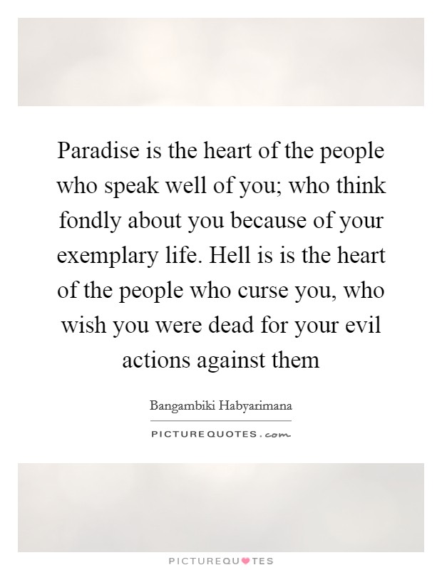 Paradise is the heart of the people who speak well of you; who think fondly about you because of your exemplary life. Hell is is the heart of the people who curse you, who wish you were dead for your evil actions against them Picture Quote #1