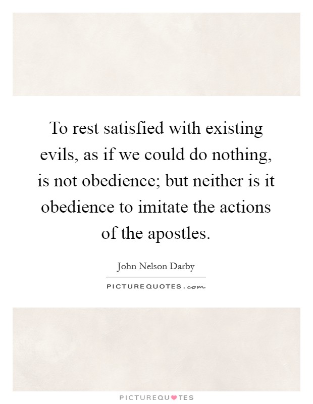 To rest satisfied with existing evils, as if we could do nothing, is not obedience; but neither is it obedience to imitate the actions of the apostles. Picture Quote #1