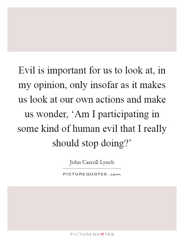 Evil is important for us to look at, in my opinion, only insofar as it makes us look at our own actions and make us wonder, ‘Am I participating in some kind of human evil that I really should stop doing?' Picture Quote #1