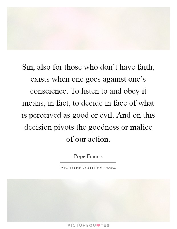 Sin, also for those who don't have faith, exists when one goes against one's conscience. To listen to and obey it means, in fact, to decide in face of what is perceived as good or evil. And on this decision pivots the goodness or malice of our action. Picture Quote #1