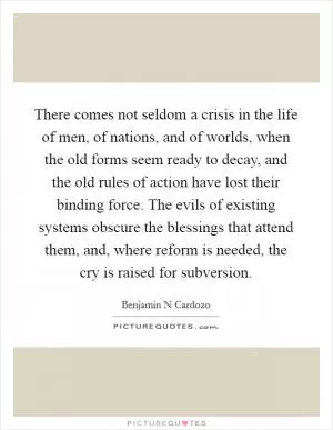 There comes not seldom a crisis in the life of men, of nations, and of worlds, when the old forms seem ready to decay, and the old rules of action have lost their binding force. The evils of existing systems obscure the blessings that attend them, and, where reform is needed, the cry is raised for subversion Picture Quote #1