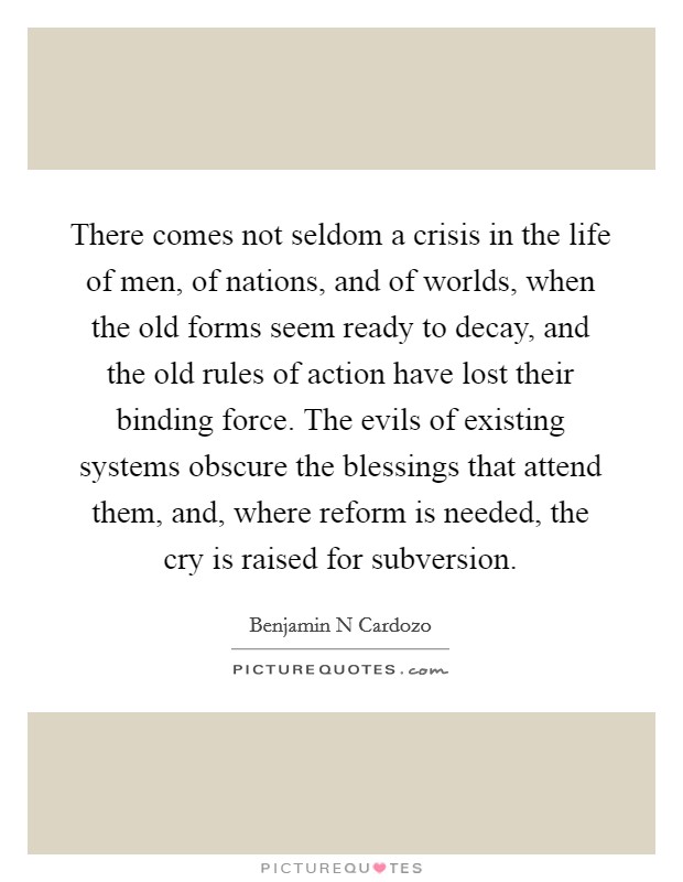 There comes not seldom a crisis in the life of men, of nations, and of worlds, when the old forms seem ready to decay, and the old rules of action have lost their binding force. The evils of existing systems obscure the blessings that attend them, and, where reform is needed, the cry is raised for subversion. Picture Quote #1