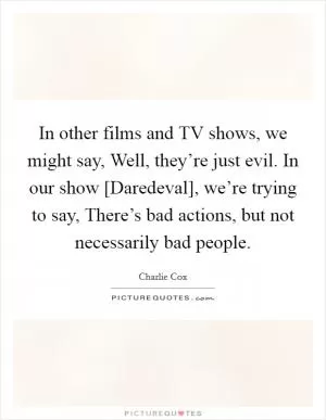 In other films and TV shows, we might say, Well, they’re just evil. In our show [Daredeval], we’re trying to say, There’s bad actions, but not necessarily bad people Picture Quote #1