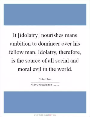 It [idolatry] nourishes mans ambition to domineer over his fellow man. Idolatry, therefore, is the source of all social and moral evil in the world Picture Quote #1