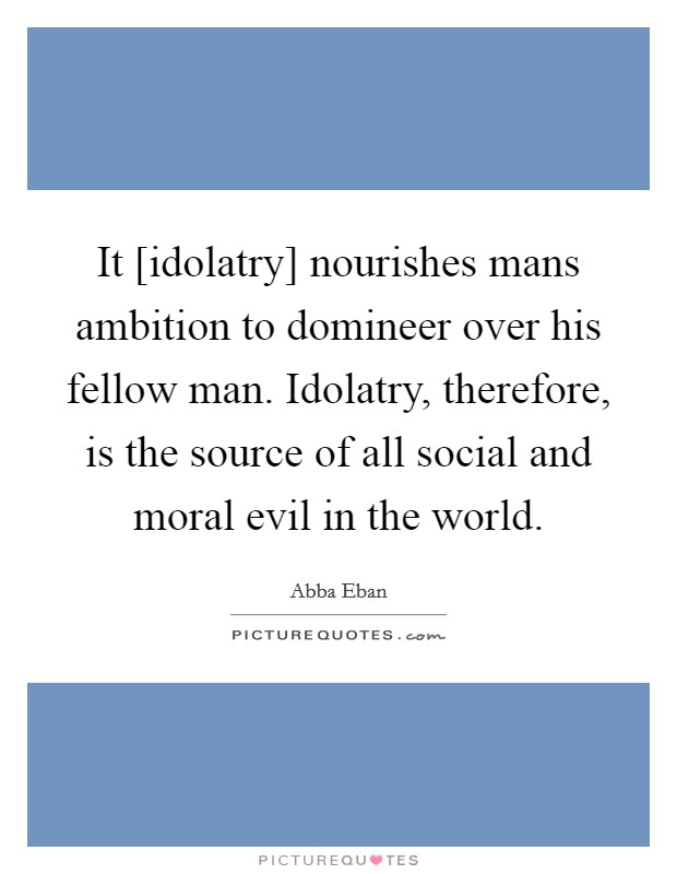 It [idolatry] nourishes mans ambition to domineer over his fellow man. Idolatry, therefore, is the source of all social and moral evil in the world. Picture Quote #1