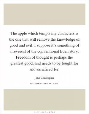 The apple which tempts my characters is the one that will remove the knowledge of good and evil. I suppose it’s something of a reversal of the conventional Eden story: Freedom of thought is perhaps the greatest good, and needs to be fought for and sacrificed for Picture Quote #1