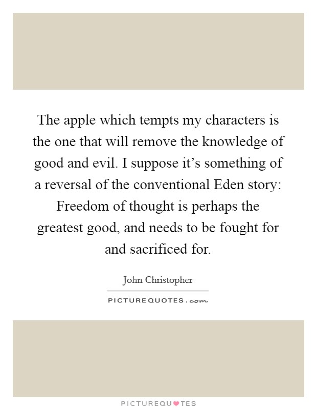 The apple which tempts my characters is the one that will remove the knowledge of good and evil. I suppose it's something of a reversal of the conventional Eden story: Freedom of thought is perhaps the greatest good, and needs to be fought for and sacrificed for. Picture Quote #1