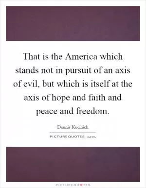 That is the America which stands not in pursuit of an axis of evil, but which is itself at the axis of hope and faith and peace and freedom Picture Quote #1